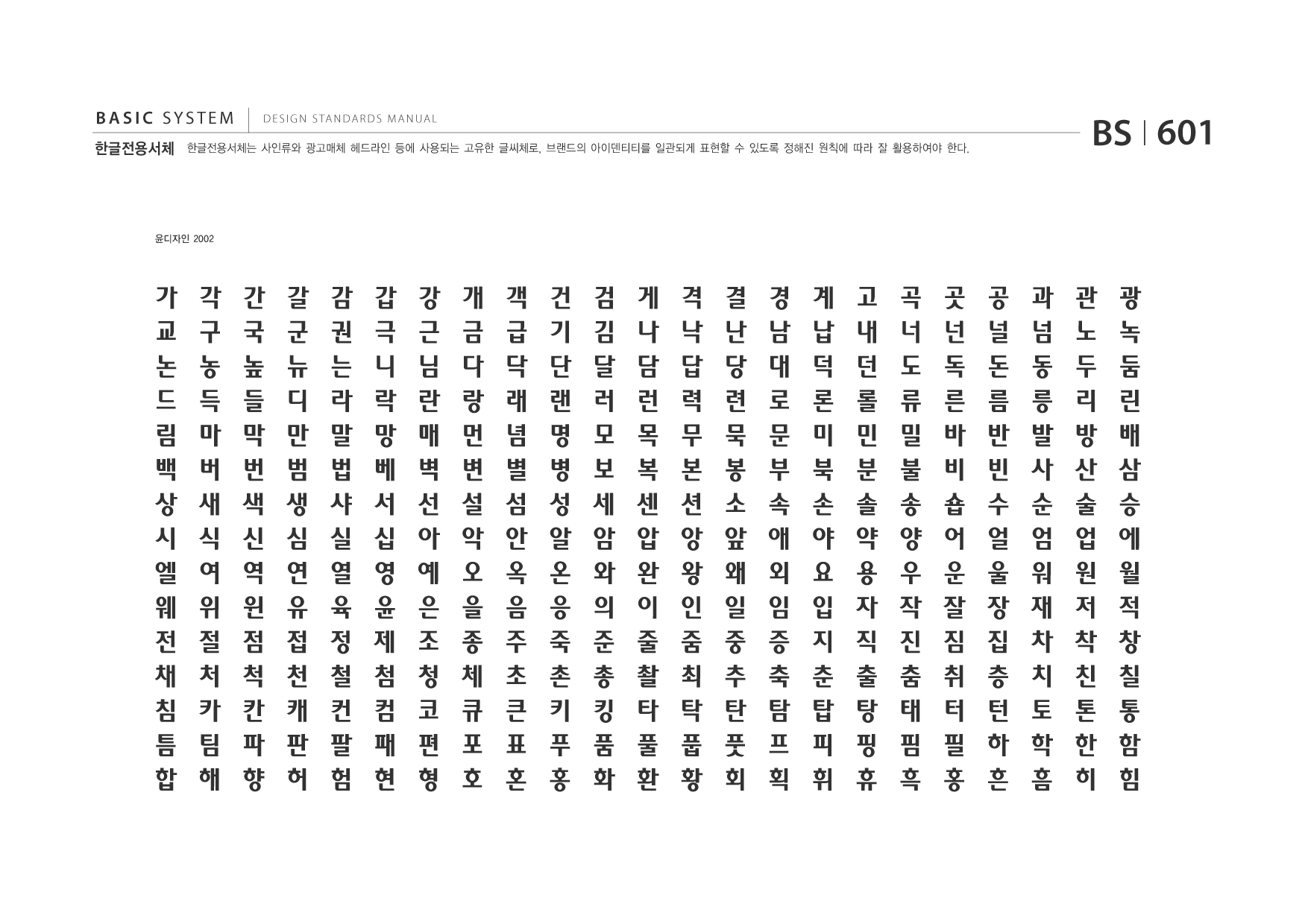 BASIC SYSTEM 한글전용서체  DESIGN STANDARDS MANUAL  한글전용서체는 사인류와 광고매체 헤드라인 등에 사용되는 고유한 글씨체로, 브랜드의 아이덴티티를 일관되게 표현할 수 있도록 정해진 원칙에 따라 잘 활용하여야 한다.  BS I 601  윤디자인 2002  가 교 논 드 림 백 상 시 엘 웨 전 채 침 틈 합  각 구 농 득 마 버 새 식 여 위 절 처 카 팀 해  간 국 높 들 막 번 색 신 역 윈 점 척 칸 파 향  갈 군 뉴 디 만 범 생 심 연 유 접 천 캐 판 허  감 권 는 라 말 법 샤 실 열 육 정 철 컨 팔 험  갑 극 니 락 망 베 서 십 영 윤 제 첨 컴 패 현  강 근 님 란 매 벽 선 아 예 은 조 청 코 편 형  개 금 다 랑 먼 변 설 악 오 을 종 체 큐 포 호  객 급 닥 래 념 별 섬 안 옥 음 주 초 큰 표 혼  건 기 단 랜 명 병 성 알 온 응 죽 촌 키 푸 홍  검 김 달 러 모 보 세 암 와 의 준 총 킹 품 화  게 나 담 런 목 복 센 압 완 이 줄 촬 타 풀 환  격 낙 답 력 무 본 션 앙 왕 인 줌 최 탁 풉 황  결 난 당 련 묵 봉 소 앞 왜 일 중 추 탄 풋 회  경 남 대 로 문 부 속 애 외 임 증 축 탐 프 획  계 납 덕 론 미 북 손 야 요 입 지 춘 탑 피 휘  고 내 던 롤 민 분 솔 약 용 자 직 출 탕 핑 휴  곡 너 도 류 밀 불 송 양 우 작 진 춤 태 핌 흑  곳 넌 독 른 바 비 숍 어 운 잘 짐 취 터 필 홍  공 널 돈 름 반 빈 수 얼 울 장 집 층 턴 하 흔  과 넘 동 릉 발 사 순 엄 워 재 차 치 토 학 흠  관 노 두 리 방 산 술 업 원 저 착 친 톤 한 히  광 녹 둠 린 배 삼 승 에 월 적 창 칠 통 함 힘  